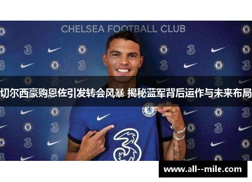 切尔西豪购恩佐引发转会风暴 揭秘蓝军背后运作与未来布局 切尔西豪购恩佐引发转会风暴 揭秘蓝军背后运作与未来布局