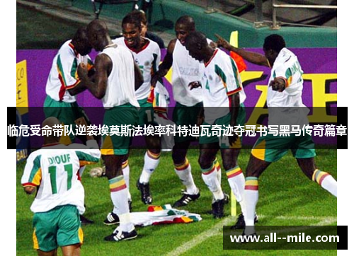 临危受命带队逆袭埃莫斯法埃率科特迪瓦奇迹夺冠书写黑马传奇篇章